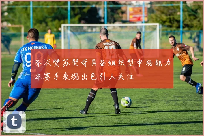 齐沃赞苏契奇具备组织型中场能力本赛季表现出色引人关注