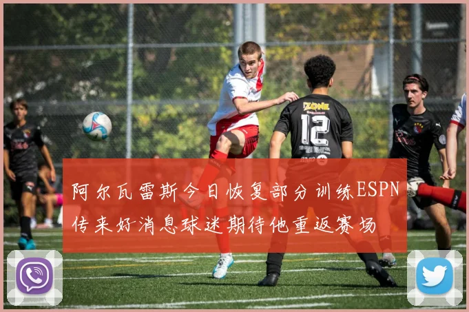 阿尔瓦雷斯今日恢复部分训练ESPN传来好消息球迷期待他重返赛场