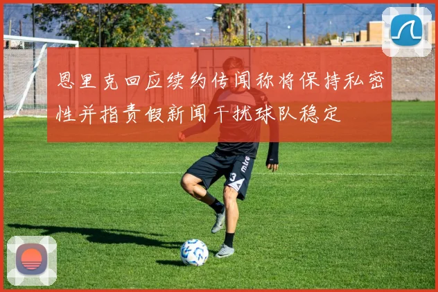 恩里克回应续约传闻称将保持私密性并指责假新闻干扰球队稳定