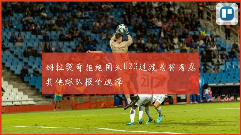 姆拉契奇拒绝国米U23过渡或将考虑其他球队报价选择