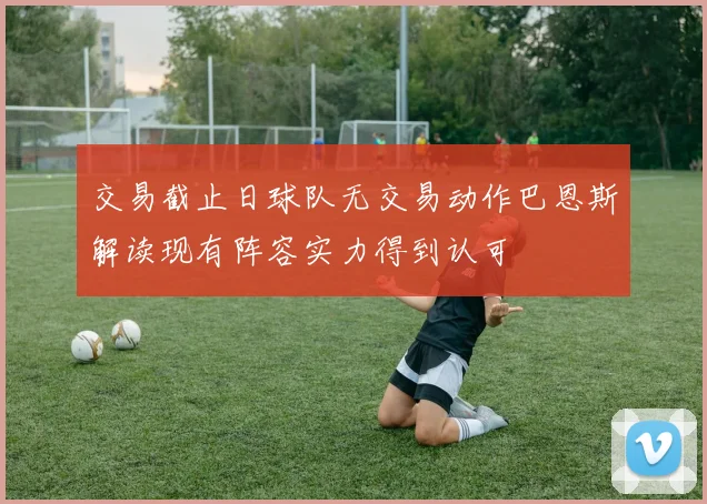 交易截止日球队无交易动作巴恩斯解读现有阵容实力得到认可