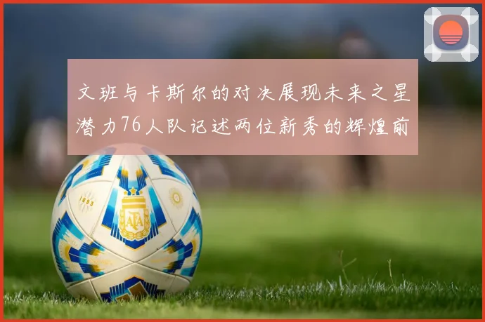 文班与卡斯尔的对决展现未来之星潜力76人队记述两位新秀的辉煌前景