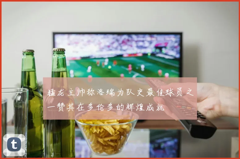 猛龙主帅称洛瑞为队史最佳球员之一赞其在多伦多的辉煌成就