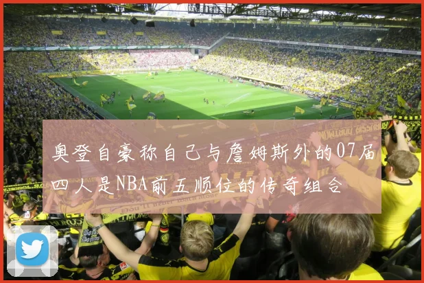 奥登自豪称自己与詹姆斯外的07届四人是NBA前五顺位的传奇组合