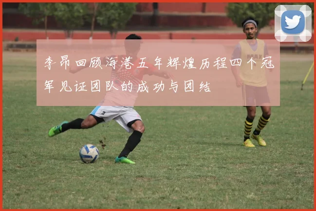 李昂回顾海港五年辉煌历程四个冠军见证团队的成功与团结