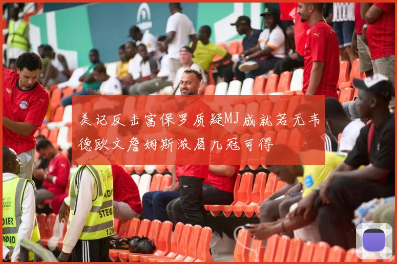 美记反击富保罗质疑MJ成就若无韦德欧文詹姆斯浓眉几冠可得
