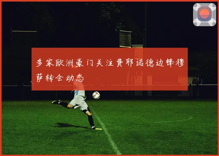 多家欧洲豪门关注费耶诺德边锋穆萨转会动态